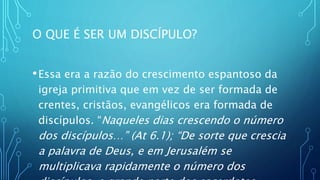 O QUE É SER UM DISCÍPULO?
•Essa era a razão do crescimento espantoso da
igreja primitiva que em vez de ser formada de
crentes, cristãos, evangélicos era formada de
discípulos. “Naqueles dias crescendo o número
dos discípulos…” (At 6.1); “De sorte que crescia
a palavra de Deus, e em Jerusalém se
multiplicava rapidamente o número dos
 