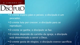 • O crente espera pães e peixes; o discípulo é um
pescador.
• O crente luta por crescer; o discípulo para se
reproduzir.
• O crente se ganha; o discípulo se faz.
• O crente depende do carinho da igreja; o discípulo
está determinado a servir a Deus.
• O crente gosta de elogios; o discípulo exerce sacrifício
 
