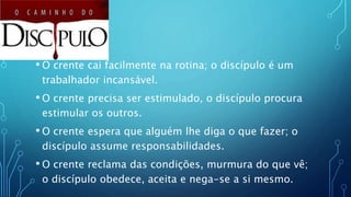 • O crente cai facilmente na rotina; o discípulo é um
trabalhador incansável.
• O crente precisa ser estimulado, o discípulo procura
estimular os outros.
• O crente espera que alguém lhe diga o que fazer; o
discípulo assume responsabilidades.
• O crente reclama das condições, murmura do que vê;
o discípulo obedece, aceita e nega-se a si mesmo.
 