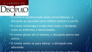 • O crente é condicionado pelas circunstâncias; o
discípulo as aproveita para melhor exercer a sua fé.
• O crente resmunga e exige uma visita; o discípulo
visita os enfermos e necessitados.
• O crente penso em si mesmo; o discípulo pensa nos
outros.
• O crente senta-se para adorar; o discípulo vive
adorando.
 