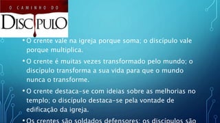 • O crente vale na igreja porque soma; o discípulo vale
porque multiplica.
• O crente é muitas vezes transformado pelo mundo; o
discípulo transforma a sua vida para que o mundo
nunca o transforme.
• O crente destaca-se com ideias sobre as melhorias no
templo; o discípulo destaca-se pela vontade de
edificação da igreja.
 