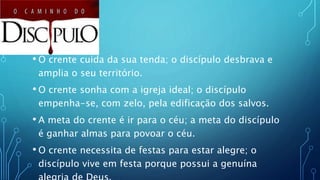 • O crente cuida da sua tenda; o discípulo desbrava e
amplia o seu território.
• O crente sonha com a igreja ideal; o discípulo
empenha-se, com zelo, pela edificação dos salvos.
• A meta do crente é ir para o céu; a meta do discípulo
é ganhar almas para povoar o céu.
• O crente necessita de festas para estar alegre; o
discípulo vive em festa porque possui a genuína
 