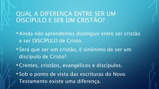 QUAL A DIFERENÇA ENTRE SER UM
DISCÍPULO E SER UM CRISTÃO?
•Ainda não aprendemos distinguir entre ser cristão
e ser DISCÍPULO de Cristo.
•Será que ser um cristão, é sinônimo de ser um
discípulo de Cristo?
•Crentes, cristãos, evangélicos e discípulos.
•Sob o ponto de vista das escrituras do Novo
Testamento existe uma diferença.
 