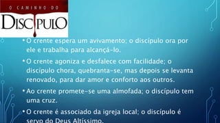 • O crente espera um avivamento; o discípulo ora por
ele e trabalha para alcançá-lo.
• O crente agoniza e desfalece com facilidade; o
discípulo chora, quebranta-se, mas depois se levanta
renovado, para dar amor e conforto aos outros.
• Ao crente promete-se uma almofada; o discípulo tem
uma cruz.
• O crente é associado da igreja local; o discípulo é
 