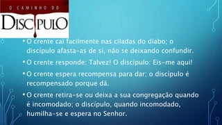 • O crente cai facilmente nas ciladas do diabo; o
discípulo afasta-as de si, não se deixando confundir.
• O crente responde: Talvez! O discípulo: Eis-me aqui!
• O crente espera recompensa para dar; o discípulo é
recompensado porque dá.
• O crente retira-se ou deixa a sua congregação quando
é incomodado; o discípulo, quando incomodado,
humilha-se e espera no Senhor.
 