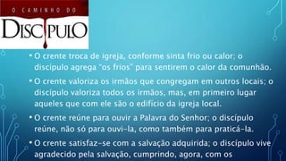 • O crente troca de igreja, conforme sinta frio ou calor; o
discípulo agrega “os frios” para sentirem o calor da comunhão.
• O crente valoriza os irmãos que congregam em outros locais; o
discípulo valoriza todos os irmãos, mas, em primeiro lugar
aqueles que com ele são o edifício da igreja local.
• O crente reúne para ouvir a Palavra do Senhor; o discípulo
reúne, não só para ouvi-la, como também para praticá-la.
• O crente satisfaz-se com a salvação adquirida; o discípulo vive
agradecido pela salvação, cumprindo, agora, com os
 