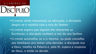 • O crente sente monotonia na adoração; o discípulo
alegra-se e rejubila com a ceia do Senhor.
• O crente espera que alguém lhe interprete as
Escrituras; o discípulo conhece a voz do seu Senhor.
• O crente aconselha-se a si mesmo, ou pede conselho
aos familiares pra tomar uma decisão; o discípulo ora
a Deus, medita na Palavra e, pela fé, espera a resposta
de Deus, e então se decide.
 