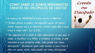 COMO SABER SE SOMOS MERAMENTES
CRENTES OU DISCÍPULOS DE CRISTO?
• A marca da RENÚNCIA para servir o Mestre
• “Então disse a todos: Se alguém quer vir após
mim, negue-se a si mesmo, tome cada dia a sua
cruz e siga-me”. (Lc 9.23).
• “Se alguém vir a mim e não aborrecer a seu pai, e
mãe, e mulher, e a filho, e irmãos, e irmãs, e até
mesmo a sua própria vida, não pode ser meu
discípulo”. Qualquer que não tomar a sua cruz e
não vir após mim, não pode ser meu discípulo;
 