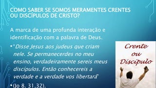 COMO SABER SE SOMOS MERAMENTES CRENTES
OU DISCÍPULOS DE CRISTO?
A marca de uma profunda interação e
identificação com a palavra de Deus.
•“Disse Jesus aos judeus que criam
nele. Se permanecerdes no meu
ensino, verdadeiramente sereis meus
discípulos. Então conhecereis a
verdade e a verdade vos libertará”
•(Jo 8. 31,32).
 