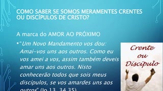 COMO SABER SE SOMOS MERAMENTES CRENTES
OU DISCÍPULOS DE CRISTO?
A marca do AMOR AO PRÓXIMO
•“Um Novo Mandamento vos dou:
Amai-vos uns aos outros. Como eu
vos amei a vos, assim também deveis
amar uns aos outros. Nisto
conhecerão todos que sois meus
discípulos, se vos amardes uns aos
 