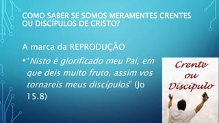 COMO SABER SE SOMOS MERAMENTES CRENTES
OU DISCÍPULOS DE CRISTO?
A marca da REPRODUÇÃO
•“Nisto é glorificado meu Pai, em
que deis muito fruto, assim vos
tornareis meus discípulos” (Jo
15.8)
 