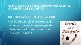 COMO SABER SE SOMOS MERAMENTES CRENTES
OU DISCÍPULOS DE CRISTO?
IDENTIFICAÇÃO COM O SEU MESTRE
•“O discípulo não é superior a seu
mestre, mas todo aquele que for
bem instruído será como o seu
mestre” (Lc 6.40).
 