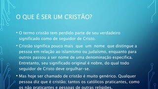 O QUE É SER UM CRISTÃO?
• O termo cristão tem perdido parte de seu verdadeiro
significado como de seguidor de Cristo.
• Cristão significa pouco mais que um nome que distingue a
pessoa em relação ao islamismo ou judaísmo, enquanto para
outros passou a ser nome de uma denominação especifica.
Entretanto, seu significado original é nobre, do qual todo
seguidor de Cristo deve orgulhar-se.
• Mas hoje ser chamado de cristão é muito genérico. Qualquer
pessoa diz que é cristão; tantos os católicos praticantes, como
os não praticantes e pessoas de outras religiões.
 
