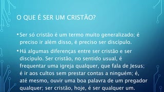 O QUE É SER UM CRISTÃO?
•Ser só cristão é um termo muito generalizado; é
preciso ir além disso, é preciso ser discípulo.
•Há algumas diferenças entre ser cristão e ser
discípulo. Ser cristão, no sentido usual, é
frequentar uma igreja qualquer, que fala de Jesus;
é ir aos cultos sem prestar contas a ninguém; é,
até mesmo, ouvir uma boa palavra de um pregador
qualquer; ser cristão, hoje, é ser qualquer um.
 
