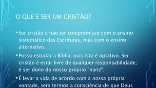 O QUE É SER UM CRISTÃO?
•Ser cristão é não ter compromisso com o ensino
sistemático das Escrituras, mas com o ensino
alternativo.
•Posso estudar a Bíblia, mas isto é optativo. Ser
cristão é estar livre de qualquer responsabilidade;
é ser dono do nosso próprio "nariz".
•É levar a vida de acordo com a nossa própria
vontade, sem termos a consciência de que Deus
 