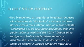 O QUE É SER UM DISCÍPULO?
•Nos Evangelhos, os seguidores imediatos de Jesus
são chamados de “discípulos” e incluem os doze
do seu círculo mais íntimo, mais os outros setenta.
“Chamando a si os seus doze discípulos, deu-lhes
poder sobre os espíritos”(Mt 10.1); “Depois disto
designou o Senhor ainda outros setenta, e
mandou-lhes adiante de si, de dois em dois, a
todas as cidades e lugares aonde ele havia de ir”
 