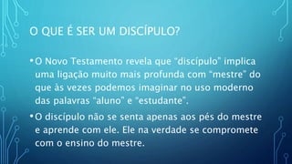 O QUE É SER UM DISCÍPULO?
•O Novo Testamento revela que “discípulo” implica
uma ligação muito mais profunda com “mestre” do
que às vezes podemos imaginar no uso moderno
das palavras “aluno” e “estudante”.
•O discípulo não se senta apenas aos pés do mestre
e aprende com ele. Ele na verdade se compromete
com o ensino do mestre.
 
