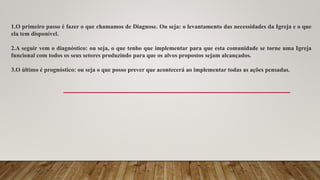 1.O primeiro passo é fazer o que chamamos de Diagnose. Ou seja: o levantamento das necessidades da Igreja e o que
ela tem disponível.
2.A seguir vem o diagnóstico: ou seja, o que tenho que implementar para que esta comunidade se torne uma Igreja
funcional com todos os seus setores produzindo para que os alvos propostos sejam alcançados.
3.O último é prognóstico: ou seja o que posso prever que acontecerá ao implementar todas as ações pensadas.
 