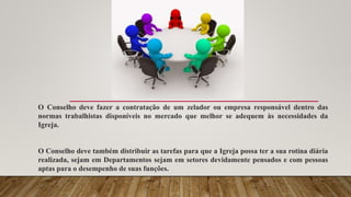 O Conselho deve fazer a contratação de um zelador ou empresa responsável dentro das
normas trabalhistas disponíveis no mercado que melhor se adequem às necessidades da
Igreja.
O Conselho deve também distribuir as tarefas para que a Igreja possa ter a sua rotina diária
realizada, sejam em Departamentos sejam em setores devidamente pensados e com pessoas
aptas para o desempenho de suas funções.
 