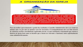 Para um melhor aproveitamento e gestão dos resultados o Conselho Administrativo deve ser reunir no
mínimo uma vez por mês ou quantas vezes for necessário. O acompanhamento deve ser feito através
de relatórios escritos e devidamente registrados em ata. As atas constituem o documento que contem a
história da Igreja bem como as decisões que a fazem ser relevante e funcional, tanto espiritualmente
como administrativamente.
 