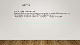 FONTES:
Biblia de Estudo Plenitude - SBB
blog.controlook.com/gestao-igrejas/como-organizar-igreja-administrativamente.html
Administração Eclesiástica – Nemuel Kessler e Samuel Câmara
Administração Eclesiástica: Liderança e Atualização – Marcelo Alves da Silva
 