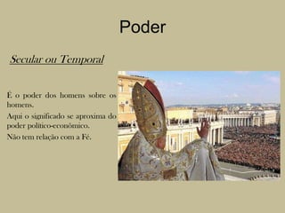 PoderSecular ou Temporal	É o poder dos homens sobre os homens.	Aqui o significado se aproxima do poder político-econômico.	Não tem relação com a Fé.