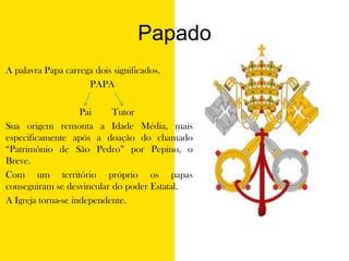 Papado	A palavra Papa carrega dois significados.         PAPA			       Pai	      Tutor	Sua origem remonta a Idade Média, mais especificamente após a doação do chamado “Patrimônio de São Pedro” por Pepino, o Breve. Com um território próprio os papas conseguiram se desvincular do poder Estatal. A Igreja torna-se independente.