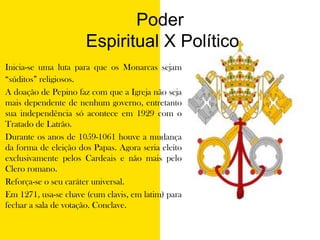 Poder Espiritual X PolíticoInicia-se uma luta para que os Monarcas sejam “súditos” religiosos.A doação de Pepino faz com que a Igreja não seja mais dependente de nenhum governo, entretanto sua independência só acontece em 1929 com o Tratado de Latrão.Durante os anos de 1059-1061 houve a mudança da forma de eleição dos Papas. Agora seria eleito exclusivamente pelos Cardeais e não mais pelo Clero romano.Reforça-se o seu caráter universal.Em 1271, usa-se chave (cumclavis, em latim) para fechar a sala de votação. Conclave.