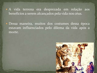  A vida terrena era desprezada em relação aos
 benefícios a serem alcançados pela vida nos céus.

 Dessa maneira, muitos dos costumes dessa época
 estavam influenciados pelo dilema da vida após a
 morte.
 