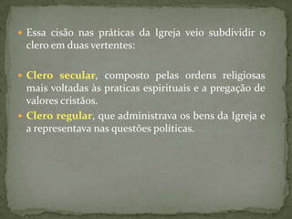  Essa cisão nas práticas da Igreja veio subdividir o
 clero em duas vertentes:

 Clero secular, composto pelas ordens religiosas
  mais voltadas às praticas espirituais e a pregação de
  valores cristãos.
 Clero regular, que administrava os bens da Igreja e
  a representava nas questões políticas.
 