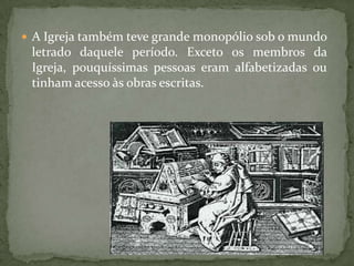  A Igreja também teve grande monopólio sob o mundo
 letrado daquele período. Exceto os membros da
 Igreja, pouquíssimas pessoas eram alfabetizadas ou
 tinham acesso às obras escritas.
 