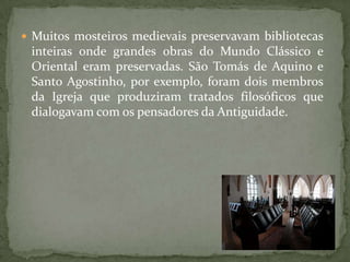  Muitos mosteiros medievais preservavam bibliotecas
 inteiras onde grandes obras do Mundo Clássico e
 Oriental eram preservadas. São Tomás de Aquino e
 Santo Agostinho, por exemplo, foram dois membros
 da Igreja que produziram tratados filosóficos que
 dialogavam com os pensadores da Antiguidade.
 