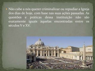  Não cabe a nós querer criminalizar ou repudiar a Igreja
 dos dias de hoje, com base nas suas ações passadas. As
 questões e práticas dessa instituição não são
 exatamente iguais àquelas encontradas entre os
 séculos V e XV.
 