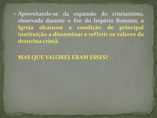  Aproveitando-se da expansão do cristianismo,
 observada durante o fim do Império Romano, a
 Igreja alcançou a condição de principal
 instituição a disseminar e refletir os valores da
 doutrina cristã.

 MAS QUE VALORES ERAM ESSES?
 