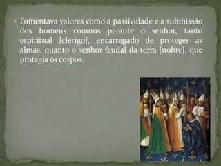  Fomentava valores como a passividade e a submissão
 dos homens comuns perante o senhor, tanto
 espiritual [clérigo], encarregado de proteger as
 almas, quanto o senhor feudal da terra [nobre], que
 protegia os corpos.
 