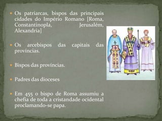  Os patriarcas, bispos das principais
  cidades do Império Romano [Roma,
  Constantinopla,        Jerusalém,
  Alexandria]

 Os   arcebispos   das    capitais   das
  províncias.

 Bispos das províncias.


 Padres das dioceses


 Em 455 o bispo de Roma assumiu a
  chefia de toda a cristandade ocidental
  proclamando-se papa.
 