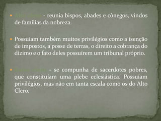  Alto clero - reunia bispos, abades e cônegos, vindos
 de famílias da nobreza.

 Possuíam também muitos privilégios como a isenção
 de impostos, a posse de terras, o direito a cobrança do
 dízimo e o fato deles possuírem um tribunal próprio.

 Baixo clero - se compunha de sacerdotes pobres,
 que constituíam uma plebe eclesiástica. Possuíam
 privilégios, mas não em tanta escala como os do Alto
 Clero.
 