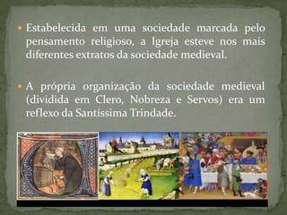  Estabelecida em uma sociedade marcada pelo
 pensamento religioso, a Igreja esteve nos mais
 diferentes extratos da sociedade medieval.

 A própria organização da sociedade medieval
 (dividida em Clero, Nobreza e Servos) era um
 reflexo da Santíssima Trindade.
 