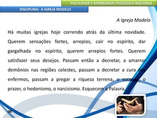 FACULDADE E SEMINÁRIOS TEOLÓGICO NACIONAL
DISCIPLINA: A IGREJA MODELO
08
A Igreja Modelo
Há muitas igrejas hoje correndo atrás da última novidade.
Querem sensações fortes, arrepios, cair no espírito, dar
gargalhada no espírito, querem arrepios fortes. Querem
satisfazer seus desejos. Passam então a decretar, a amarrar
demônios nas regiões celestes, passam a decretar a cura dos
enfermos, passam a pregar a riqueza terrena, o sucesso, o
prazer, o hedonismo, o narcisismo. Esquecem a Palavra.
 
