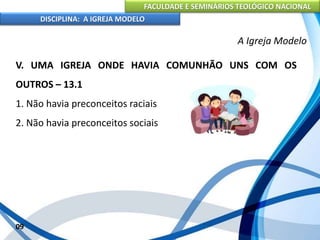 FACULDADE E SEMINÁRIOS TEOLÓGICO NACIONAL
DISCIPLINA: A IGREJA MODELO
09
A Igreja Modelo
V. UMA IGREJA ONDE HAVIA COMUNHÃO UNS COM OS
OUTROS – 13.1
1. Não havia preconceitos raciais
2. Não havia preconceitos sociais
 