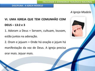 FACULDADE E SEMINÁRIOS TEOLÓGICO NACIONAL
DISCIPLINA: A IGREJA MODELO
11
A Igreja Modelo
VI. UMA IGREJA QUE TEM COMUNHÃO COM
DEUS – 13:2 e 3
1. Adoram a Deus = Servem, cultuam, louvam,
estão juntos na adoração.
2. Oram e jejuam = Onde há oração e jejum há
manifestação da voz de Deus. A igreja precisa
orar mais. Jejuar mais.
 