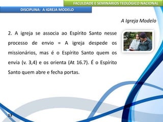 FACULDADE E SEMINÁRIOS TEOLÓGICO NACIONAL
DISCIPLINA: A IGREJA MODELO
13
A Igreja Modelo
2. A igreja se associa ao Espírito Santo nesse
processo de envio = A igreja despede os
missionários, mas é o Espírito Santo quem os
envia (v. 3,4) e os orienta (At 16.7). É o Espírito
Santo quem abre e fecha portas.
 