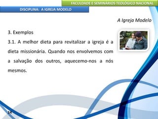 FACULDADE E SEMINÁRIOS TEOLÓGICO NACIONAL
DISCIPLINA: A IGREJA MODELO
14
A Igreja Modelo
3. Exemplos
3.1. A melhor dieta para revitalizar a igreja é a
dieta missionária. Quando nos envolvemos com
a salvação dos outros, aquecemo-nos a nós
mesmos.
 
