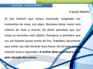 FACULDADE E SEMINÁRIOS TEOLÓGICO NACIONAL
DISCIPLINA: A IGREJA MODELO
15
A Igreja Modelo
A) Um homem que estava morrendo congelado nas
montanhas de neve, nos alpes. Resolveu deitar numa tora
coberta de neve e morrer. Ao deitar percebeu que seu
corpo se encostou num objeto. Averiguou e percebeu que
era um homem quase morto de frio. Trabalhou duramente
para salvar sua vida durante duas horas. Ao término ambos
estavam vivos e aquecidos. A melhor dieta espiritual é lutar
pela salvação dos outros.
 