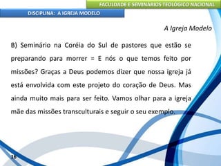 FACULDADE E SEMINÁRIOS TEOLÓGICO NACIONAL
DISCIPLINA: A IGREJA MODELO
16
A Igreja Modelo
B) Seminário na Coréia do Sul de pastores que estão se
preparando para morrer = E nós o que temos feito por
missões? Graças a Deus podemos dizer que nossa igreja já
está envolvida com este projeto do coração de Deus. Mas
ainda muito mais para ser feito. Vamos olhar para a igreja
mãe das missões transculturais e seguir o seu exemplo.
 
