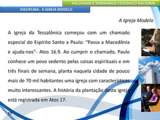 FACULDADE E SEMINÁRIOS TEOLÓGICO NACIONAL
DISCIPLINA: A IGREJA MODELO
17
A Igreja Modelo
A igreja da Tessalônica começou com um chamado
especial do Espírito Santo a Paulo: “Passa a Macedônia
e ajuda-nos”- Atos 16.9. Ao cumprir o chamado, Paulo
conhece um povo sedento pelas coisas espirituais e em
três finais de semana, planta naquela cidade de pouco
mais de 70 mil habitantes uma igreja com características
muito interessantes. A história da plantação desta igreja
está registrada em Atos 17.
 