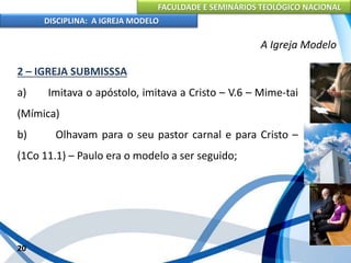 FACULDADE E SEMINÁRIOS TEOLÓGICO NACIONAL
DISCIPLINA: A IGREJA MODELO
20
A Igreja Modelo
2 – IGREJA SUBMISSSA
a) Imitava o apóstolo, imitava a Cristo – V.6 – Mime-tai
(Mímica)
b) Olhavam para o seu pastor carnal e para Cristo –
(1Co 11.1) – Paulo era o modelo a ser seguido;
 