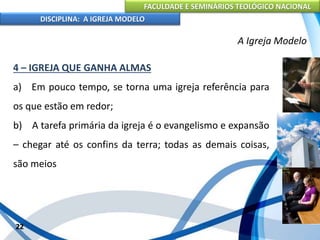 FACULDADE E SEMINÁRIOS TEOLÓGICO NACIONAL
DISCIPLINA: A IGREJA MODELO
22
A Igreja Modelo
4 – IGREJA QUE GANHA ALMAS
a) Em pouco tempo, se torna uma igreja referência para
os que estão em redor;
b) A tarefa primária da igreja é o evangelismo e expansão
– chegar até os confins da terra; todas as demais coisas,
são meios
 