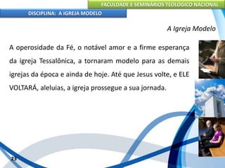 FACULDADE E SEMINÁRIOS TEOLÓGICO NACIONAL
DISCIPLINA: A IGREJA MODELO
23
A Igreja Modelo
A operosidade da Fé, o notável amor e a firme esperança
da igreja Tessalônica, a tornaram modelo para as demais
igrejas da época e ainda de hoje. Até que Jesus volte, e ELE
VOLTARÁ, aleluias, a igreja prossegue a sua jornada.
 