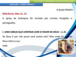 FACULDADE E SEMINÁRIOS TEOLÓGICO NACIONAL
DISCIPLINA: A IGREJA MODELO
01
A Igreja Modelo
Referência: Atos 11, 13
A igreja de Antioquia foi iniciada por crentes foragidos e
perseguidos.
I. UMA IGREJA QUE CONTAVA COM O FAVOR DE DEUS – v. 21
Se Deus é por nós quem será contra nós? Mas onde há pecado
Deus retira a sua
mão:
 